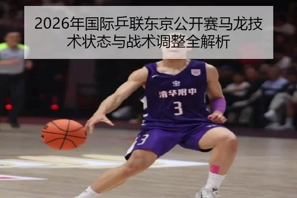 2026年国际乒联东京公开赛马龙技术状态与战术调整全解析